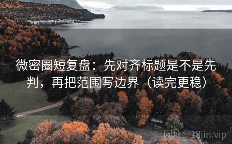 微密圈短复盘：先对齐标题是不是先判，再把范围写边界（读完更稳）