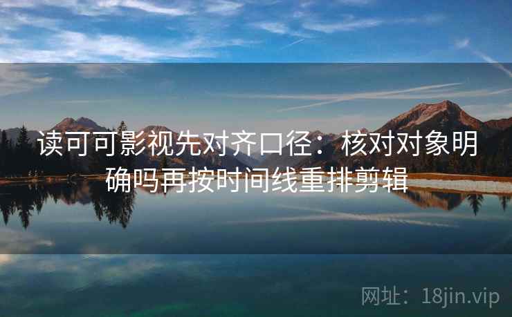 读可可影视先对齐口径：核对对象明确吗再按时间线重排剪辑