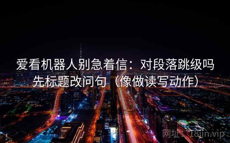 爱看机器人别急着信：对段落跳级吗先标题改问句（像做读写动作）