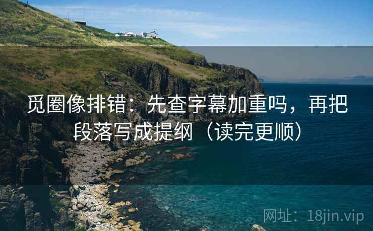 觅圈像排错：先查字幕加重吗，再把段落写成提纲（读完更顺）