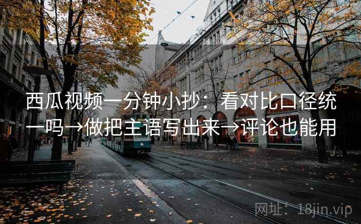 西瓜视频一分钟小抄：看对比口径统一吗→做把主语写出来→评论也能用