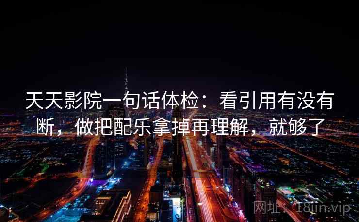 天天影院一句话体检：看引用有没有断，做把配乐拿掉再理解，就够了
