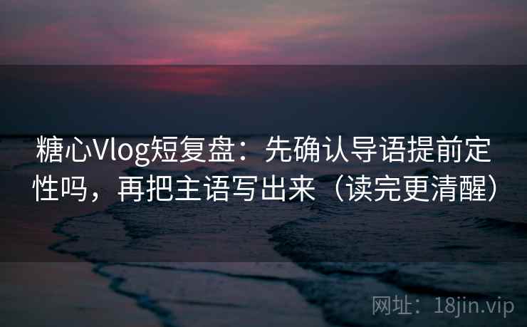 糖心Vlog短复盘：先确认导语提前定性吗，再把主语写出来（读完更清醒）