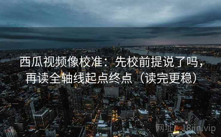 西瓜视频像校准：先校前提说了吗，再读全轴线起点终点（读完更稳）