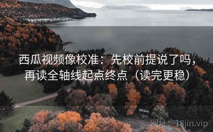 西瓜视频像校准：先校前提说了吗，再读全轴线起点终点（读完更稳）
