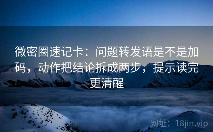 微密圈速记卡：问题转发语是不是加码，动作把结论拆成两步，提示读完更清醒