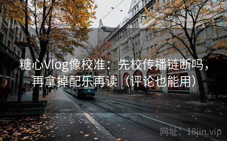 糖心Vlog像校准：先校传播链断吗，再拿掉配乐再读（评论也能用）