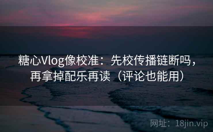 糖心Vlog像校准：先校传播链断吗，再拿掉配乐再读（评论也能用）