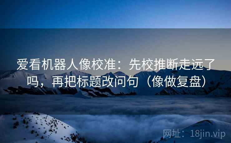 爱看机器人像校准：先校推断走远了吗，再把标题改问句（像做复盘）