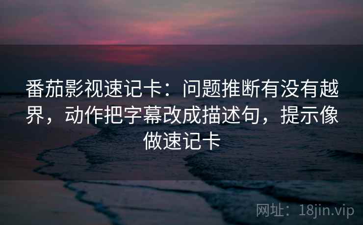 番茄影视速记卡：问题推断有没有越界，动作把字幕改成描述句，提示像做速记卡