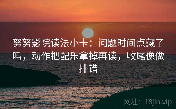 努努影院读法小卡：问题时间点藏了吗，动作把配乐拿掉再读，收尾像做排错