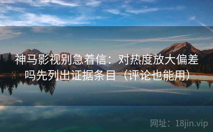 神马影视别急着信：对热度放大偏差吗先列出证据条目（评论也能用）
