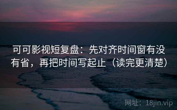 可可影视短复盘：先对齐时间窗有没有省，再把时间写起止（读完更清楚）