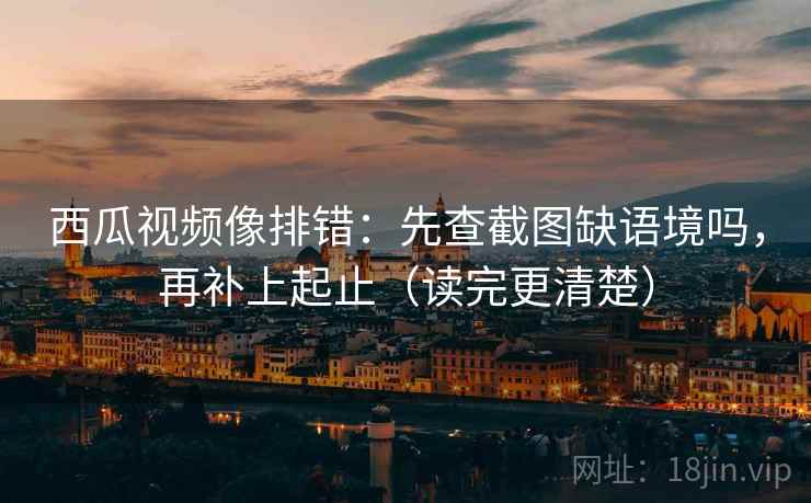 西瓜视频像排错：先查截图缺语境吗，再补上起止（读完更清楚）