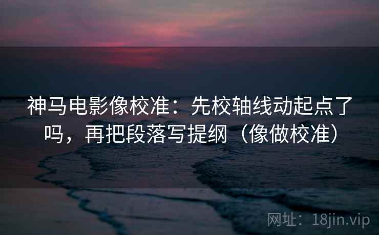 神马电影像校准：先校轴线动起点了吗，再把段落写提纲（像做校准）